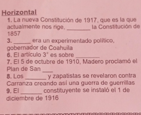 Horizontal 
1. La nueva Constitución de 1917, que es la que 
actualmente nos rige, _la Constitución de 
1857 
3._ era un experimentado político, 
gobernador de Coahuila 
6. El artículo 3° es sobre_ 
7. El 5 de octubre de 1910, Madero proclamó el 
Plan de San_ 
8. Los _y zapatistas se revelaron contra 
Carranza creando así una guerra de guerrillas 
9. El _constituyente se instaló el 1 de 
diciembre de 1916