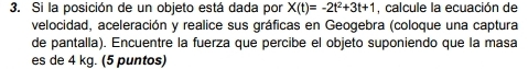 Si la posición de un objeto está dada por X(t)=-2t^2+3t+1 , calcule la ecuación de 
velocidad, aceleración y realice sus gráficas en Geogebra (coloque una captura 
de pantalla). Encuentre la fuerza que percibe el objeto suponiendo que la masa 
es de 4 kg. (5 puntos)