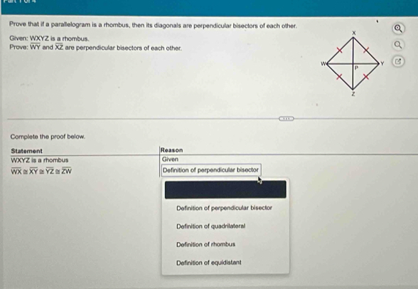 Prove that if a parallelogram is a rhombus, then its diagonals are perpendicular bisectors of each other.
Given: WXYZ is a rhombus.
Prove: overline WY and overline XZ are perpendicular bisectors of each other.
Q
Complete the proof below.
Statement Reason
WXYZ is a rhombus Given
overline WX≌ overline XY≌ overline YZ≌ overline ZW Definition of perpendicular bisector
Definition of perpendicular bisector
Definition of quadrilatera
Definition of rhombus
Definition of equidistant