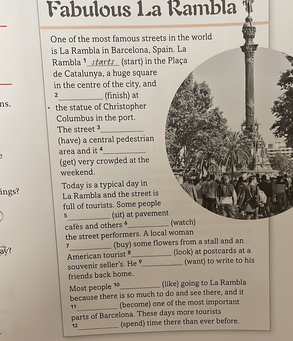 Fabulous La Rambla 
One of the most famous street 
is La Rambla in Barcelona, Spa 
Rambla 1_ (start) in the 
de Catalunya, a huge square 
_ 
in the centre of the city, and 
2 
_(finish) at 
ns. 
the statue of Christopher 
Columbus in the port. 
The street 3_ 
(have) a central pedestrian 
area and it 4_ 

(get) very crowded at the 
weekend. 
Today is a typical day in 
ings? 
La Rambla and the street is 
full of tourists. Some people 
5_ (sit) at pavemen 
cafés and others 6_ 
the street performers. A loca 
ay? _(buy) some flowers from a stall and an 
7 
American tourist § (look) at postcards at a 
souvenir seller’s. He ⁹_ (want) to write to his 
friends back home. 
Most people 10_ (like) going to La Rambla 
because there is so much to do and see there, and it 
_ 
11 (become) one of the most important 
parts of Barcelona. These days more tourists 
_ 
12 (spend) time there than ever before.