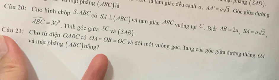 Và tật phăng (ABC) là 
phật pháng (SAD). 
IC là tam giác đều cạnh α, AA'=asqrt(3). Góc giữa đường 
Câu 20: Cho hình chóp S. ABC có SA⊥ (ABC) và tam giác ABC vuông tại C. Biết AB=2a, SA=asqrt(2),
widehat ABC=30°. Tính góc giữa SC và (SAB). 
Câu 21: Cho tứ diện OABC có OA=OB=OC và đôi một vuông góc. Tang của góc giữa đường thắng OA 
và mặt phẳng (ABC)bằng?