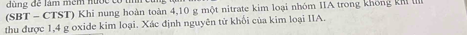dùng để làm mềm nước có tí 
(SBT - CTST) Khi nung hoàn toàn 4,10 g một nitrate kim loại nhóm IIA trong không khi I 
thu được 1,4 g oxide kim loại. Xác định nguyên tử khối của kim loại IIA.