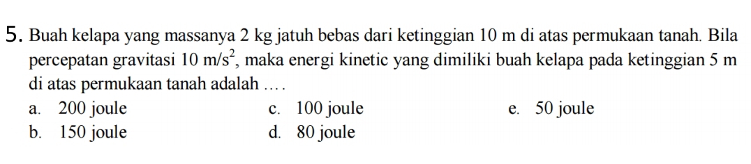 Buah kelapa yang massanya 2 kg jatuh bebas dari ketinggian 10 m di atas permukaan tanah. Bila
percepatan gravitasi 10m/s^2 , maka energi kinetic yang dimiliki buah kelapa pada ketinggian 5 m
di atas permukaan tanah adalah ... .
a. 200 joule c. 100 joule e. 50 joule
b. 150 joule d. 80 joule