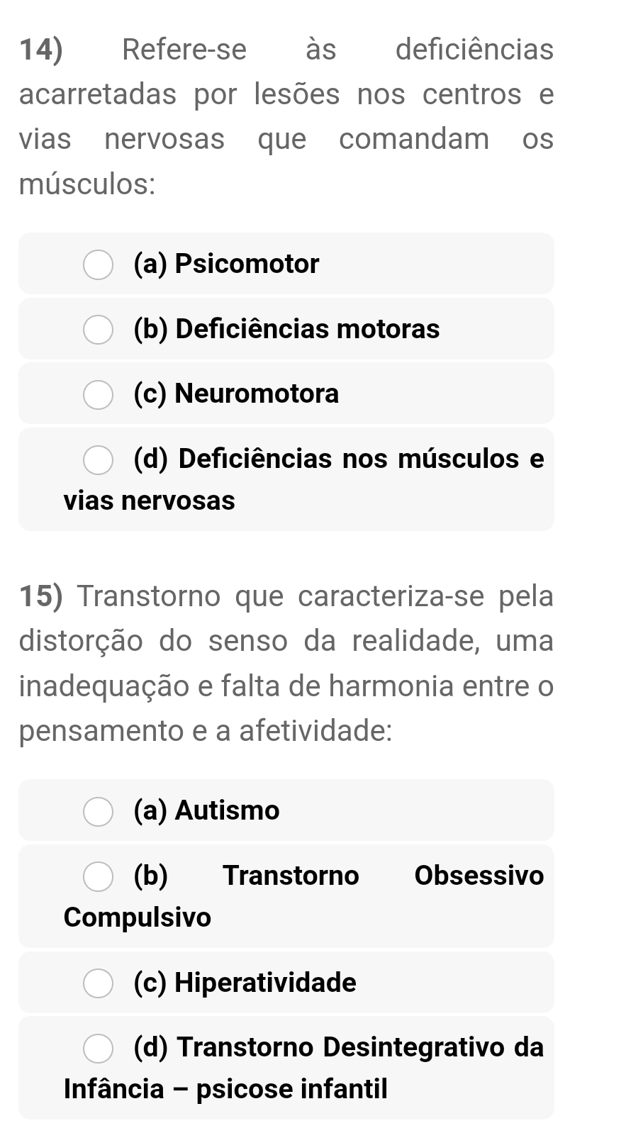 Refere-se às deficiências
acarretadas por lesões nos centros e
vias nervosas que comandam os
músculos:
(a) Psicomotor
(b) Deficiências motoras
(c) Neuromotora
(d) Deficiências nos músculos e
vias nervosas
15) Transtorno que caracteriza-se pela
distorção do senso da realidade, uma
inadequação e falta de harmonia entre o
pensamento e a afetividade:
(a) Autismo
(b) Transtorno Obsessivo
Compulsivo
(c) Hiperatividade
(d) Transtorno Desintegrativo da
Infância - psicose infantil