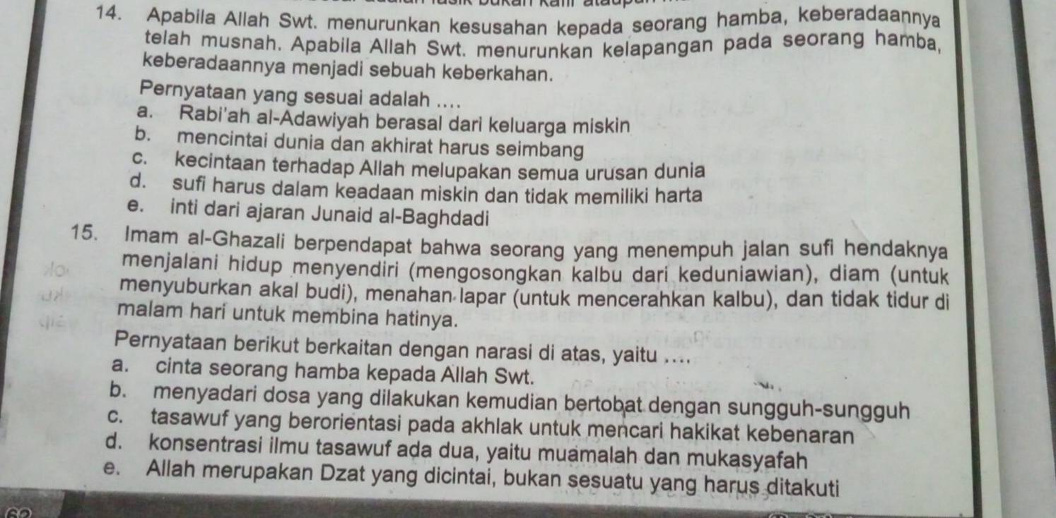 Apabila Allah Swt. menurunkan kesusahan kepada seorang hamba, keberadaannya
telah musnah. Apabila Allah Swt. menurunkan kelapangan pada seorang hamba,
keberadaannya menjadi sebuah keberkahan.
Pernyataan yang sesuai adalah ....
a. Rabi'ah al-Adawiyah berasal dari keluarga miskin
b. mencintai dunia dan akhirat harus seimbang
c. kecintaan terhadap Allah melupakan semua urusan dunia
d. sufi harus dalam keadaan miskin dan tidak memiliki harta
e. inti dari ajaran Junaid al-Baghdadi
15. Imam al-Ghazali berpendapat bahwa seorang yang menempuh jalan sufi hendaknya
menjalani hidup menyendiri (mengosongkan kalbu dari keduniawian), diam (untuk
menyuburkan akal budi), menahan lapar (untuk mencerahkan kalbu), dan tidak tidur di
malam hari untuk membina hatinya.
Pernyataan berikut berkaitan dengan narasi di atas, yaitu ....
a. cinta seorang hamba kepada Allah Swt.
b. menyadari dosa yang dilakukan kemudian bertobat dengan sungguh-sungguh
c. tasawuf yang berorientasi pada akhlak untuk mencari hakikat kebenaran
d. konsentrasi ilmu tasawuf ada dua, yaitu muamalah dan mukasyafah
e. Allah merupakan Dzat yang dicintai, bukan sesuatu yang harus ditakuti