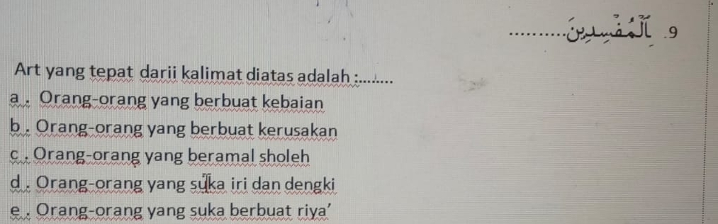 …… j j g
Art yang tepat darii kalimat diatas adalah : :.......
a 。 Orang-orang yang berbuat kebaian
b . Orang-orang yang berbuat kerusakan
c .Orang-orang yang beramal sholeh
d . Orang-orang yang suka iri dan dengki
e . Orang-orang yang suka berbuat riya'