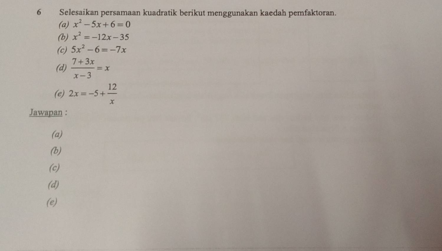 Selesaikan persamaan kuadratik berikut menggunakan kaedah pemfaktoran. 
(a) x^2-5x+6=0
(b) x^2=-12x-35
(c) 5x^2-6=-7x
(d)  (7+3x)/x-3 =x
(e) 2x=-5+ 12/x 
Jawapan : 
(a) 
(b) 
(c) 
(d) 
(e)