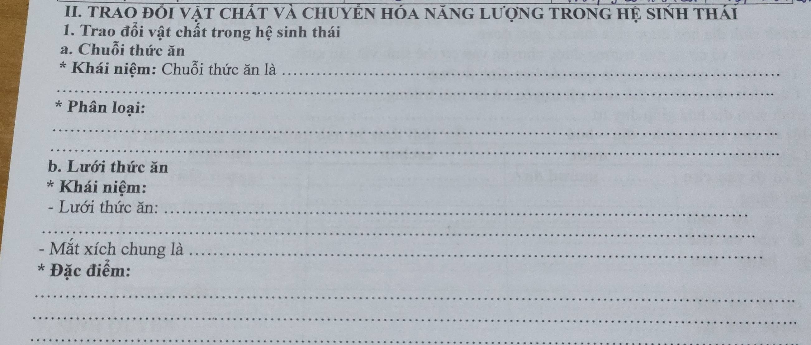 TRAO ĐỐI VậT CHÁT Và CHUYEN HÓa nănG LượnG TRONG Hệ sINH thái 
1. Trao đổi vật chất trong hệ sinh thái 
a. Chuỗi thức ăn 
* Khái niệm: Chuỗi thức ăn là_ 
_ 
* Phân loại: 
_ 
_ 
b. Lưới thức ăn 
* Khái niệm: 
- Lưới thức ăn:_ 
_ 
- Mắt xích chung là_ 
* Đặc điểm: 
_ 
_ 
_