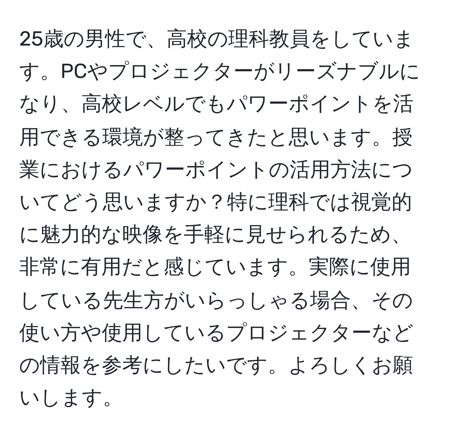 25歳の男性で、高校の理科教員をしています。PCやプロジェクターがリーズナブルになり、高校レベルでもパワーポイントを活用できる環境が整ってきたと思います。授業におけるパワーポイントの活用方法についてどう思いますか？特に理科では視覚的に魅力的な映像を手軽に見せられるため、非常に有用だと感じています。実際に使用している先生方がいらっしゃる場合、その使い方や使用しているプロジェクターなどの情報を参考にしたいです。よろしくお願いします。