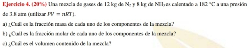 (20%) Una mezcla de gases de 12 kg de N_2 y 8 kg de NH₃es calentado a 182°C a una presión 
de 3.8 atm (utilizar PV=nRT). 
a) ¿Cuál es la fracción masa de cada uno de los componentes de la mezcla? 
b) ¿Cuál es la fracción molar de cada uno de los componentes de la mezcla? 
c) ¿Cuál es el volumen contenido de la mezcla?