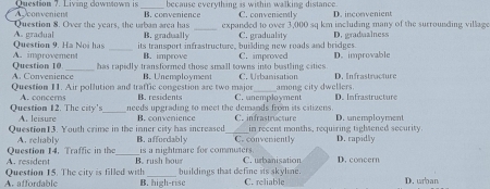 A convenient Question ?. Living cownown is _because everything is within walking distance. C. conveniently D. inconvenient
B. convenience
_
Question 8. Over the years, the urban area has expanded to over 3,000 sq km including many of the surrounding village
Question 9. Ha Noi has A. gradual B. gradually C. graduality D. gradualness
_its transport infrastructure, building new roads and bridges.
Question 10 A. improvement B. improve C. improved D. improvable
A. Convenience has rapidly transformed those small towns into bustling cities
Question 11. Air pollution and traffic congestion are two major B. Unemployment C. Urbanisation among city dwellers D. Infrastracture
Question 12. The city's A. concers _B. residents C. unemployment D. Infrastructure
needs upgrading to meet the demands from its citizeus
A. leisure
Question13. Youth crime in the inner city has increased B. convenience _C. infrastructure in recent months, requiring tightened security. D. unemployment
A. reliably B. affordably C. conveniently D. rapidly
A. resident Question 14. Traffic in the_ is a nightmare for commuters. C. urbanisation D. concern
B. rush bour
A. affordable Question 15. The city is filled with _buildings that define its skyline. C. reliable D. wrban
B. high-rise