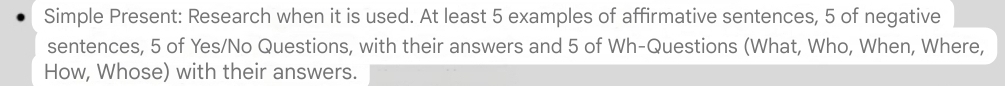 Simple Present: Research when it is used. At least 5 examples of affirmative sentences, 5 of negative 
sentences, 5 of Yes/No Questions, with their answers and 5 of Wh-Questions (What, Who, When, Where, 
How, Whose) with their answers.