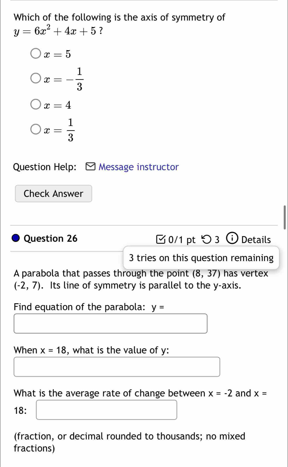 Which of the following is the axis of symmetry of
y=6x^2+4x+5 ?
x=5
x=- 1/3 
x=4
x= 1/3 
Question Help: Message instructor
Check Answer
Question 26 0/1 pt つ 3 Details
3 tries on this question remaining
A parabola that passes through the point (8,37) has vertex
(-2,7). Its line of symmetry is parallel to the y-axis.
Find equation of the parabola: y=
When x=18 , what is the value of y :
What is the average rate of change between x=-2 and x=
18: □ 
(fraction, or decimal rounded to thousands; no mixed
fractions)