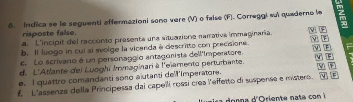 Indica se le seguenti affermazioni sono vere (V) o false (F). Correggi sul quaderno le 
risposte false. 
a. L’incipit del racconto presenta una situazione narrativa immaginaria. v F 
v F 
b. Il luogo in cui si svolge la vicenda è descritto con precisione. 
c. Lo scrivano è un personaggio antagonista dell'Imperatore. V F V F 
d. L’Atlante dei Luoghi Immaginari è l'elemento perturbante. 
e. I quattro comandanti sono aiutanti dell’Imperatore. VF 
f. L’assenza della Principessa dai capelli rossi crea l’effetto di suspense e mistero. v F 
donna d'Oriente nata con i