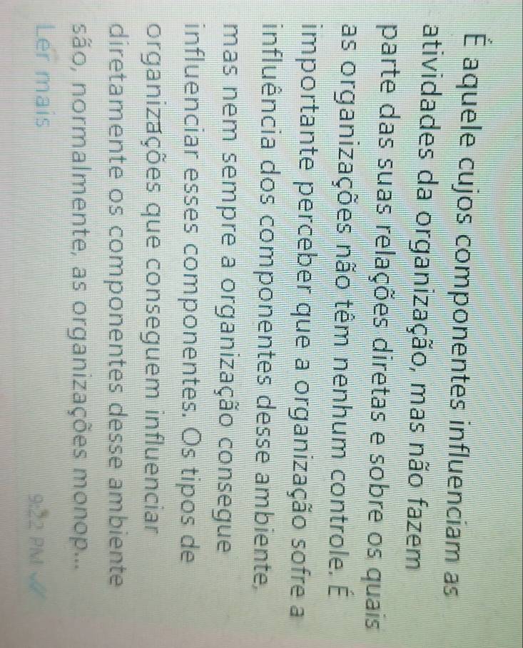 É aquele cujos componentes influenciam as 
atividades da organização, mas não fazem 
parte das suas relações diretas e sobre os quais 
as organizações não têm nenhum controle. É 
importante perceber que a organização sofre a 
influência dos componentes desse ambiente, 
mas nem sempre a organização consegue 
influenciar esses componentes. Os tipos de 
organizações que conseguem influenciar 
diretamente os componentes desse ambiente 
são, normalmente, as organizações monop... 
Ler mais 9:22 PM