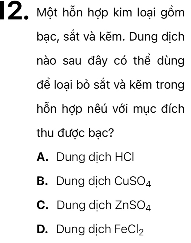 Một hỗn hợp kim loại gồm
bạc, sắt và kẽm. Dung dịch
nào sau đây có thể dùng
để loại bỏ sắt và kẽm trong
hỗn hợp nêú với mục đích
thu được bạc?
A. Dung dịch HCl
B. Dung dịch C CuSO_4
C. Dung dịch ZnSO_4
D. Dung dịch FeCl_2