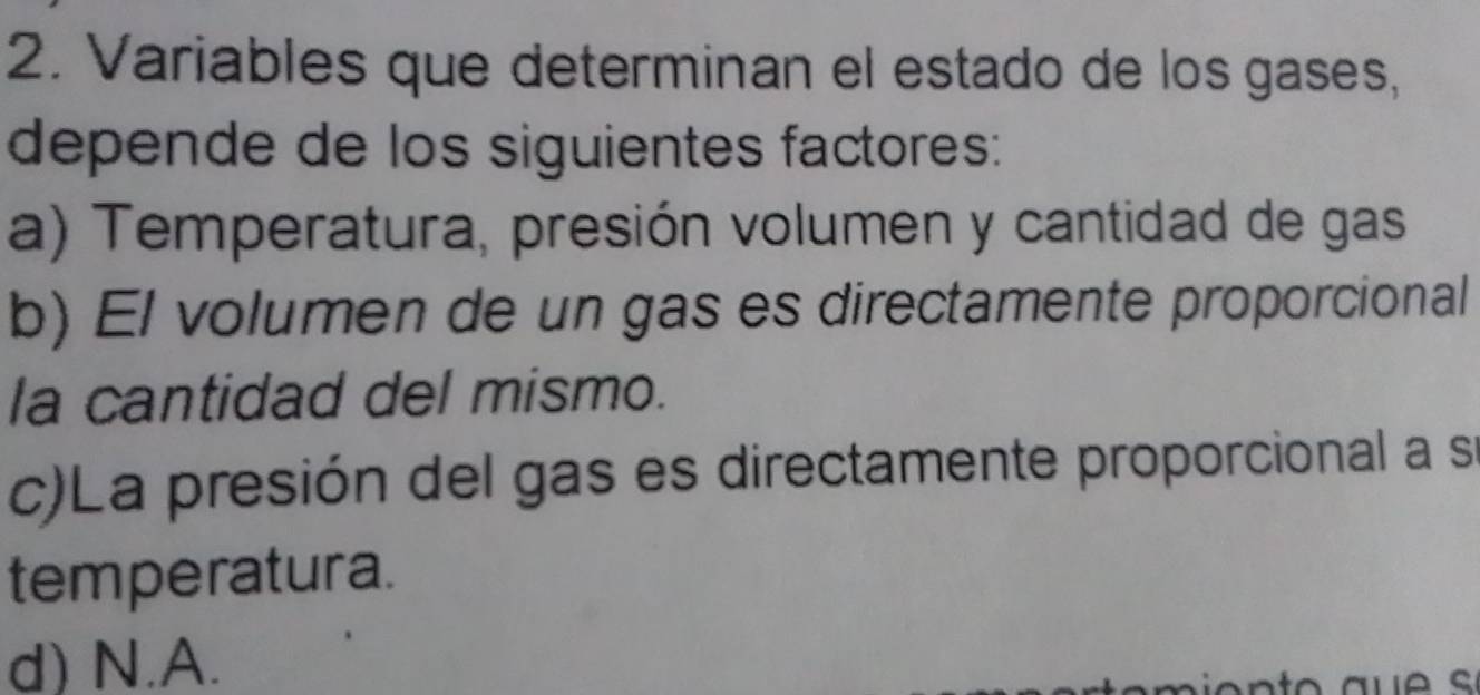 Variables que determinan el estado de los gases,
depende de los siguientes factores:
a) Temperatura, presión volumen y cantidad de gas
b) El volumen de un gas es directamente proporcional
la cantidad del mismo.
c)La presión del gas es directamente proporcional a se
temperatura.
d) N.A.