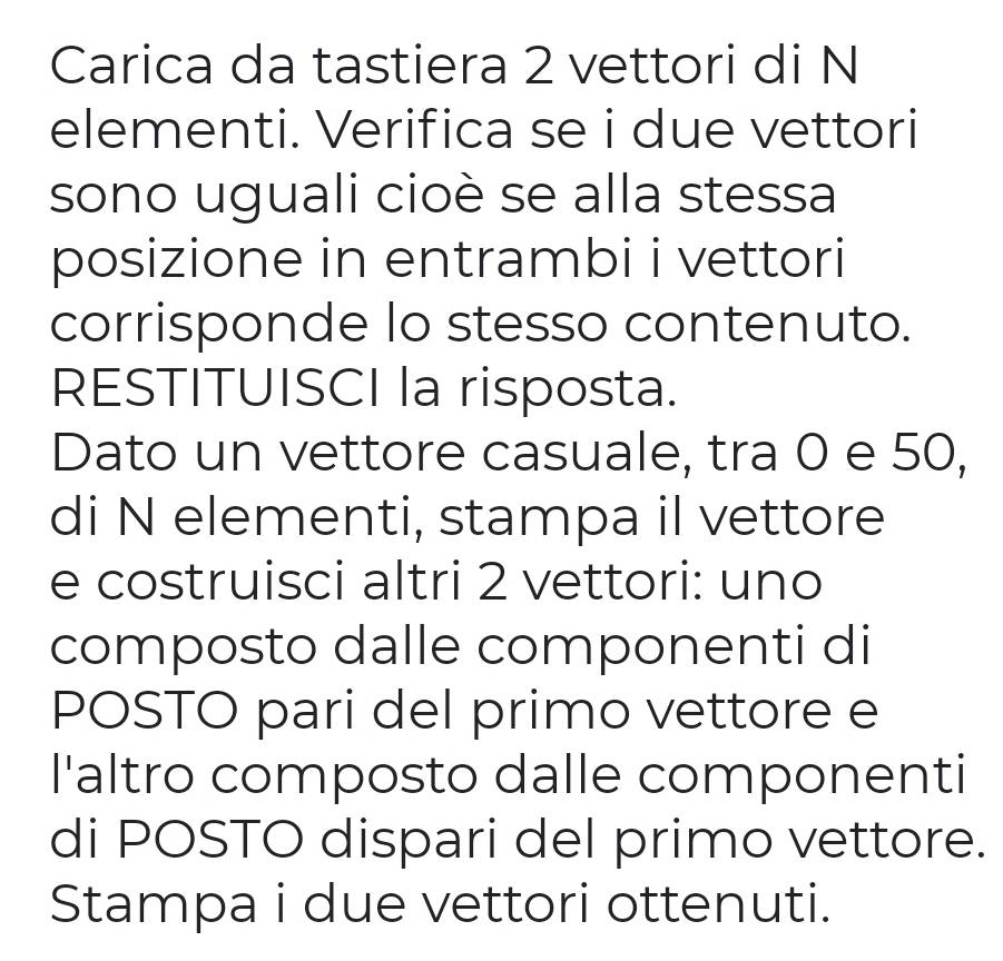 Carica da tastiera 2 vettori di N 
elementi. Verifica se i due vettori 
sono uguali cioè se alla stessa 
posizione in entrambi i vettori 
corrisponde lo stesso contenuto. 
RESTITUISCI la risposta. 
Dato un vettore casuale, tra 0 e 50, 
di N elementi, stampa il vettore 
e costruisci altri 2 vettori: uno 
composto dalle componenti di 
POSTO pari del primo vettore e 
l'altro composto dalle componenti 
di POSTO dispari del primo vettore. 
Stampa i due vettori ottenuti.