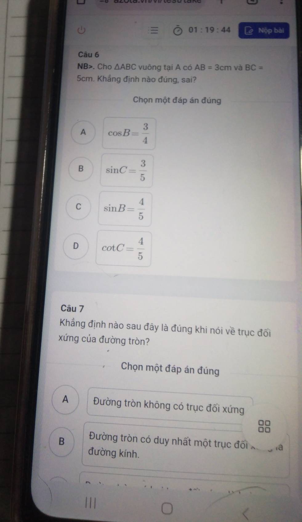 01:19:44 Nộp bài
Câu 6
NB>. Cho △ ABC vuông tại A có AB=3cm và BC=
5cm. Khẳng định nào đúng, sai?
Chọn một đáp án đúng
A cos B= 3/4 
B sin C= 3/5 
C sin B= 4/5 
D cot C= 4/5 
Câu 7
Khẳng định nào sau đây là đúng khi nói về trục đối
xứng của đường tròn?
Chọn một đáp án đúng
A Đường tròn không có trục đối xứng
n
B
Đường tròn có duy nhất một trục đối a
đường kính.
|||