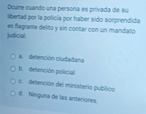 Ocurre cuando una persona es privada de su
libertad por la policía por haber sido sorprendida
en flagrante delito y sin contar con un mandato
judicial.
a. detención ciudadana
b. detención policial
c. detención del ministerio publico
d. Ninguna de las anteriores.