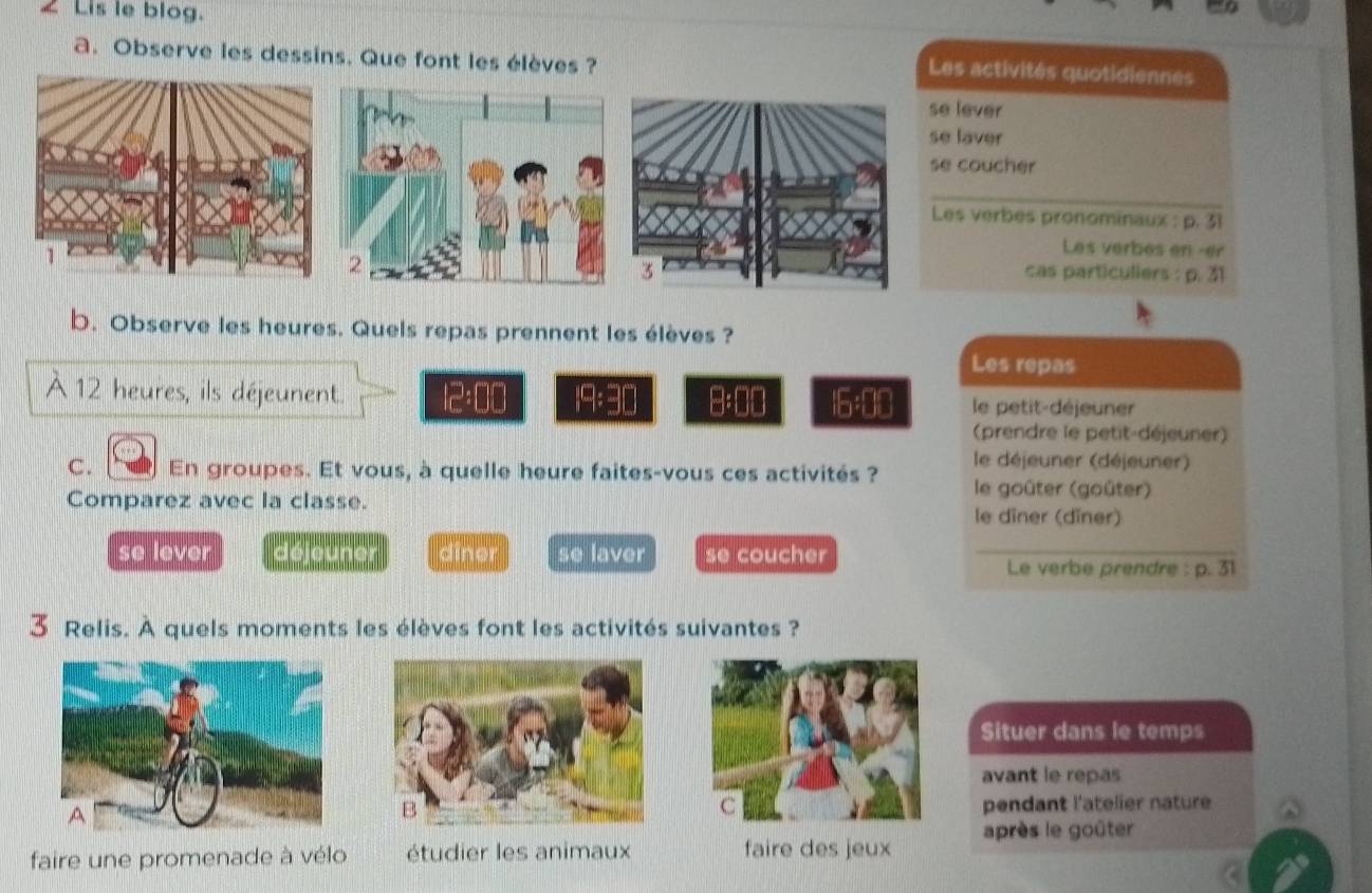 £ Lis le blog. 
a. Observe les dessins. Que font les élèves ? 
Les activités quotidiennes 
se lever 
se laver 
se coucher 
Les verbes pronominaux : p. 31
Les verbes en -er 
cas particuliers : p. 31
b. Observe les heures. Quels repas prennent les élèves ? 
Les repas 
À 12 heures, ils déjeunent. 12:00 19:90 m 00 16:00 le petit-déjeuner 
(prendre le petit-déjeuner) 
C. En groupes. Et vous, à quelle heure faites-vous ces activités ? le déjeuner (déjeuner) 
le goûter (goûter) 
Comparez avec la classe. le dîner (dîner) 
se lever déjeuner diner se laver se coucher Le verbe prendre : p. 31
3 Relis. A quels moments les élèves font les activités suivantes ? 
Situer dans le temps 
avant le repas 
pendant l'atelier nature 
après le goûter 
faire une promenade à vélo étudier les animaux faire des jeux