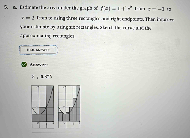 Estimate the area under the graph of f(x)=1+x^2 from x=-1 to
x=2 from to using three rectangles and right endpoints. Then improve 
your estimate by using six rectangles. Sketch the curve and the 
approximating rectangles. 
HIDE ANSWER 
Answer:
8 , 6.875