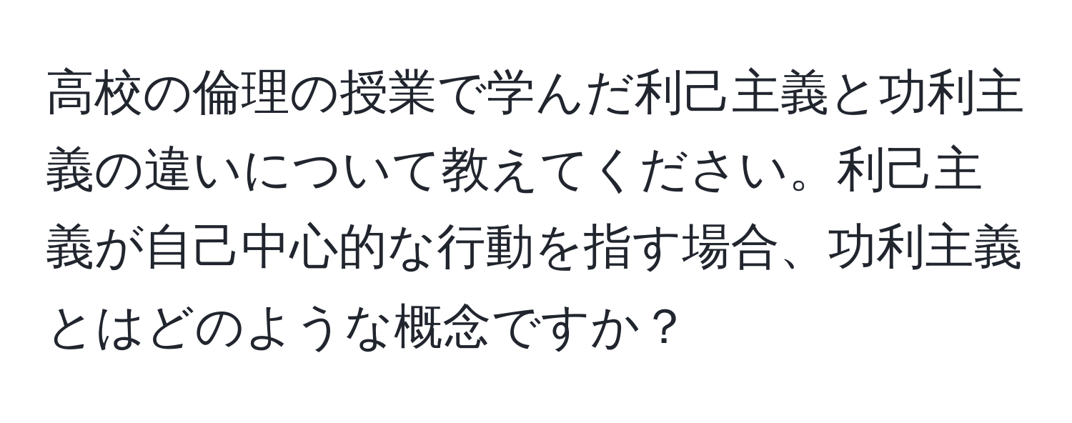 高校の倫理の授業で学んだ利己主義と功利主義の違いについて教えてください。利己主義が自己中心的な行動を指す場合、功利主義とはどのような概念ですか？