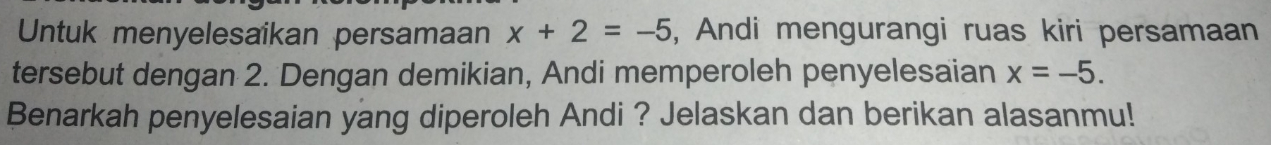 Untuk menyelesaikan persamaan x+2=-5 , Andi mengurangi ruas kiri persamaan 
tersebut dengan 2. Dengan demikian, Andi memperoleh penyelesaian x=-5. 
Benarkah penyelesaian yang diperoleh Andi ? Jelaskan dan berikan alasanmu!