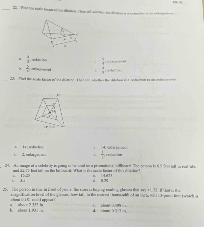 ID:G
_22. Find the scale factor of the dilation. Then tell whether the dilation is a reduction or an enlargement
a.  4/5 ; reduction c.  9/4 ; enlargement
b.  5/4 ; enlargement; reduction
d.  4/9 
_23. Find the scale factor of the dilation. Then tell whether the dilation is a reduction or an enlargement.
a. 14; reduction c. 14; enlargement
b. 2; enlargement d.  1/2 ; reduction
24. An image of a celebrity is going to be used on a promotional billboard. The person is 6.5 feet tall in real life,
and 22.75 feet tall on the billboard. What is the scale factor of this dilation?
a. 16.25 c. 14.625
b. 3.5 d. 0.29
25. The person in line in front of you at the store is buying reading glasses that say +1.75. If that is the
magnification level of the glasses, how tall, to the nearest thousandth of an inch, will 13-point font (which is
about 0.181 inch) appear?
a. about 2.353 in. c. about 0.498 in.
b. about 1.931 in. d. about 0.317 in.