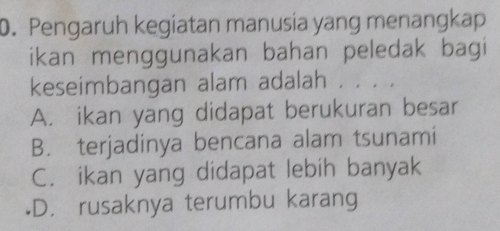 Pengaruh kegiatan manusia yang menangkap
ikan menggunakan bahan peledak bagi
keseimbangan alam adalah . . .
A. ikan yang didapat berukuran besar
B. terjadinya bencana alam tsunami
C. ikan yang didapat lebih banyak
•D. rusaknya terumbu karang