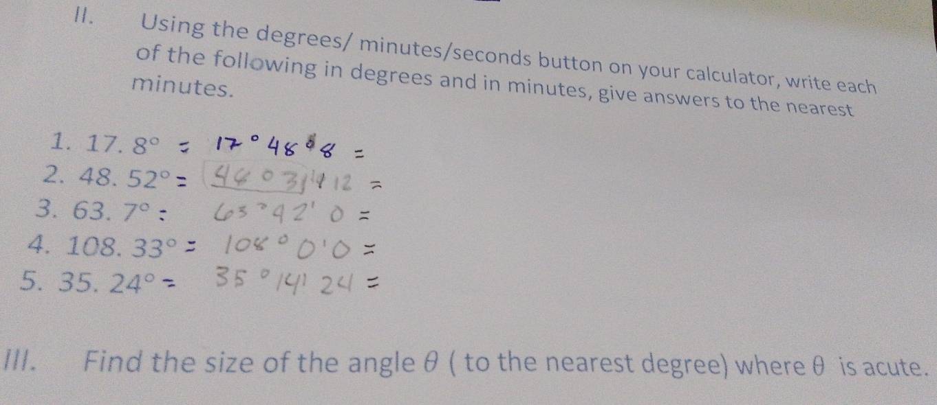 Using the degrees / minutes / seconds button on your calculator, write each 
of the following in degrees and in minutes, give answers to the nearest
minutes. 
1. 17.8°
2. 48.52°
3. 63.7° : 
4. 108.33°
5 . 35.24°
III. Find the size of the angle θ ( to the nearest degree) whereθ is acute.