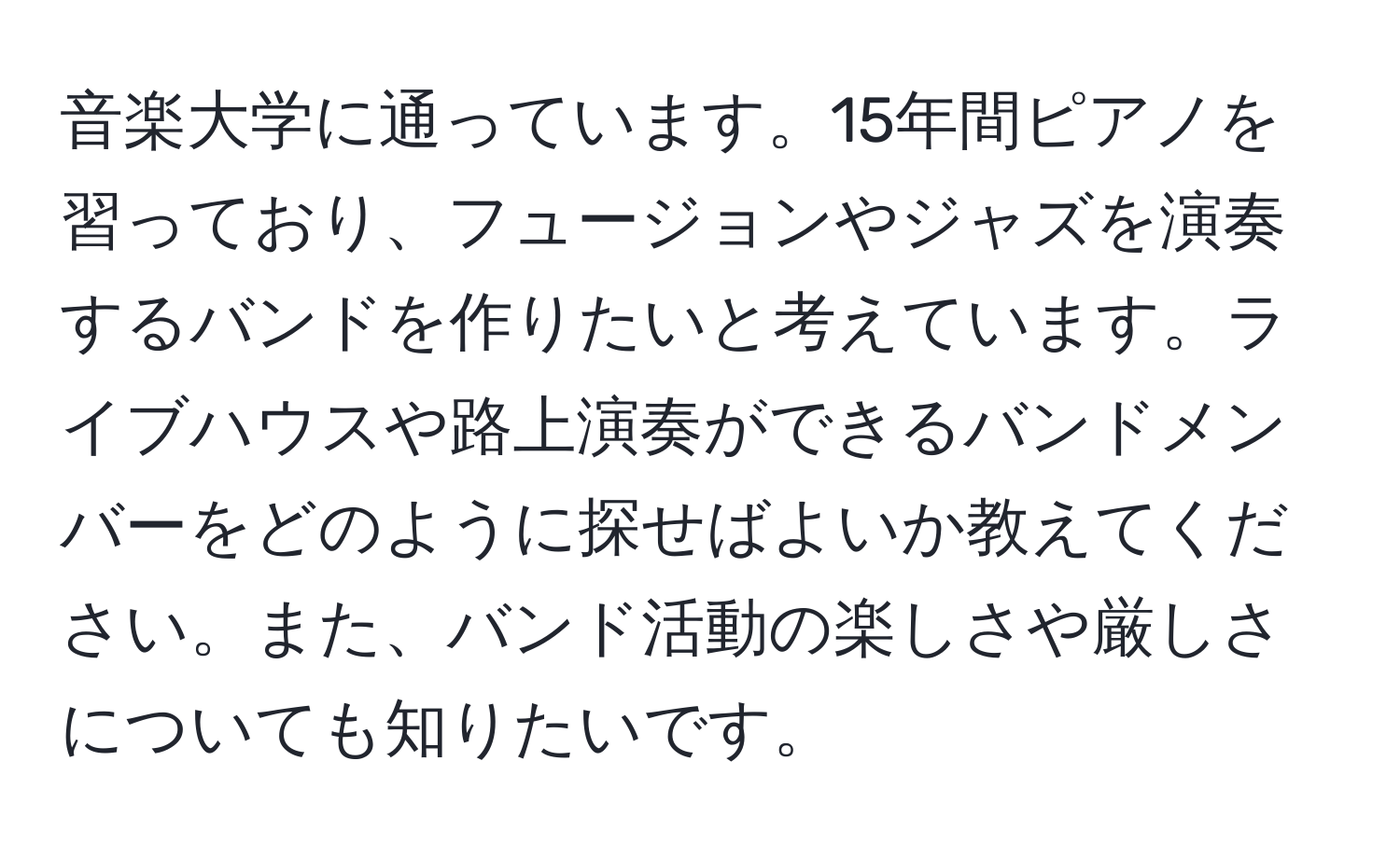 音楽大学に通っています。15年間ピアノを習っており、フュージョンやジャズを演奏するバンドを作りたいと考えています。ライブハウスや路上演奏ができるバンドメンバーをどのように探せばよいか教えてください。また、バンド活動の楽しさや厳しさについても知りたいです。