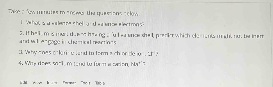 Take a few minutes to answer the questions below. 
1. What is a valence shell and valence electrons? 
2. If helium is inert due to having a full valence shell, predict which elements might not be inert 
and will engage in chemical reactions. 
3. Why does chlorine tend to form a chloride ion, Cl^(-1) ? 
4. Why does sodium tend to form a cation, Na^(+1) ? 
Edit View Insert Format Tools Table