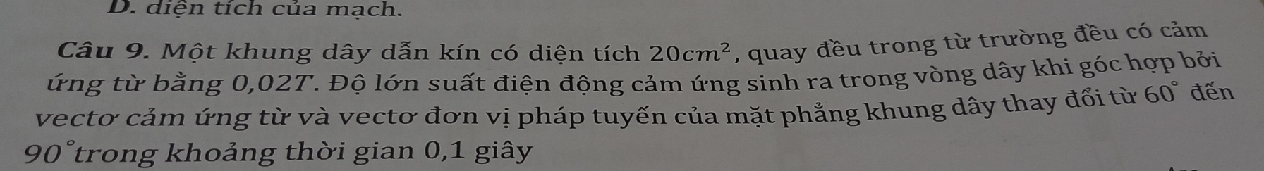 D. diện tích của mạch.
Câu 9. Một khung dây dẫn kín có diện tích 20cm^2 , quay đều trong từ trường đều có cảm
ứng từ bằng 0,02T. Độ lớn suất điện động cảm ứng sinh ra trong vòng dây khi góc hợp bởi
vectơ cảm ứng từ và vectơ đơn vị pháp tuyến của mặt phẳng khung dây thay đổi từ 60° đến
90° trong khoảng thời gian 0, 1 giây