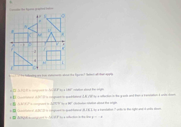 Consider the figures graphed below
Which of the following are true statements about the figures? Select all that apply.
A △ SQR is congruent to △ GEF by a 180° rotation about the origin
B Quadrilateral ABCD is congruent to quadrilateral LKJH by a reflection in the y-axis and then a translation 4 units down
C △ MNP is congruent to △ TUV by a 90° clockwise rotation about the origin
D Quadrilateral ABCD is congruent to quadrilateral HJKL by a translation 7 units to the right and 4 units down.
E △ SQR is congruent to △ GEF by a reflection in the line y=-x.