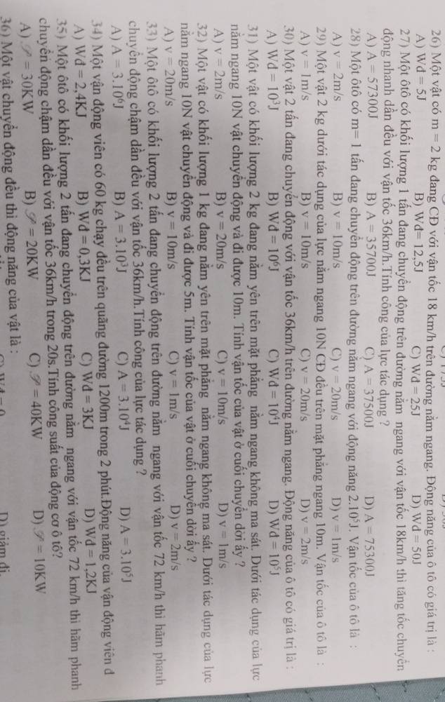 Một vật có m=2kg đang CĐ với vận tốc 18 km/h trên đường nằm ngang. Động năng của ô tô có giá trị là :
A) Wd=5J B) W d=12,5J C) Wd=25J D) Wd=50J
27) Một ôtô có khối lượng 1 tấn đang chuyển động trên đường năm ngang với vận tốc 18km/h thì tăng tốc chuyển
động nhanh dần đều với vận tốc 36km/h.Tính công của lực tác dụng ?
A) A=57300J B) A=35700J C) A=37500J D) A=75300J
28) Một ôtô có m=1 tấn đang chuyển động trên đường nằm ngang với động năng 2. 10^5J. Vận tốc của ô tô là :
A) v=2m/s B) v=10m/s C) v=20m/s D) v=1m/s
29) Một vật 2 kg dưới tác dụng của lực nằm ngang 10N CĐ đều trên mặt phẳng ngang 10m. Vận tốc của ô tô là :
A) v=1m/s B) v=10m/s C) v=20m/s D) v=2m/s
30) Một vật 2 tấn đang chuyển động với vận tốc 36km/h trên đường nằm ngang. Động năng của ô tô có giá trị là :
A) W d=10^3J B) Wd=10^6J C) Wd=10^4J D) Wd=10^5J
31) Một vật có khối lượng 2 kg đang nằm yên trên mặt phẳng nằm ngang không ma sát. Dưới tác dụng của lực
nằm ngang 10N vật chuyển động và đi được 10m. Tính vận tốc của vật ở cuối chuyển dời ấy ?
A) v=2m/s B) v=20m/s C) v=10m/s D) v=1m/s
32) Một vật có khối lượng 1 kg đang nằm yên trên mặt phặng năm ngang không ma sát. Dưới tác dụng của lực
năm ngang 10N vật chuyển động và đi được 5m. Tính vận tốc của vật ở cuối chuyển dời ấy ?
A) v=20m/s B) v=10m/s C) v=1m/s D) v=2m/s
33) Một ôtô có khối lượng 2 tấn đang chuyển động trên đường năm ngang với vận tốc 72 km/h thì hãm phanh
chuyển động chậm dần đều với vận tốc 36km/h.Tính công của lực tác dụng ?
A) A=3.10^6J B) A=3.10^3J C) A=3.10^4J D) A=3.10^5J
34) Một vận động viên có 60 kg chạy đều trên quãng đường 1200m trong 2 phút.Động năng của vận động viên đ
A) Wd=2,4KJ B) Wd=0,3KJ C) Wd=3KJ D) Wd=1,2KJ
35) Một ôtô có khối lượng 2 tấn đang chuyền động trên đường năm ngang với vận tốc 72 km/h thì hãm phanh
chuyển động chậm dần đều với vận tốc 36km/h trong 20s.Tính công suất của động cơ ô tô?
A) V=30KW B) U=20KW C) W=40KW D) W=10KW
36) Một vật chuyển động đều thì động năng của vật là : Dì giảm đi