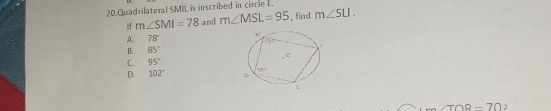 Quadrilateral SMIL is inscribed in circle .
If m∠ SMI=78 and m∠ MSL=95 , find m∠ SLI.
A. 78°
B. 85°
C. 95°
D. 102°
∠ TOR=70 2