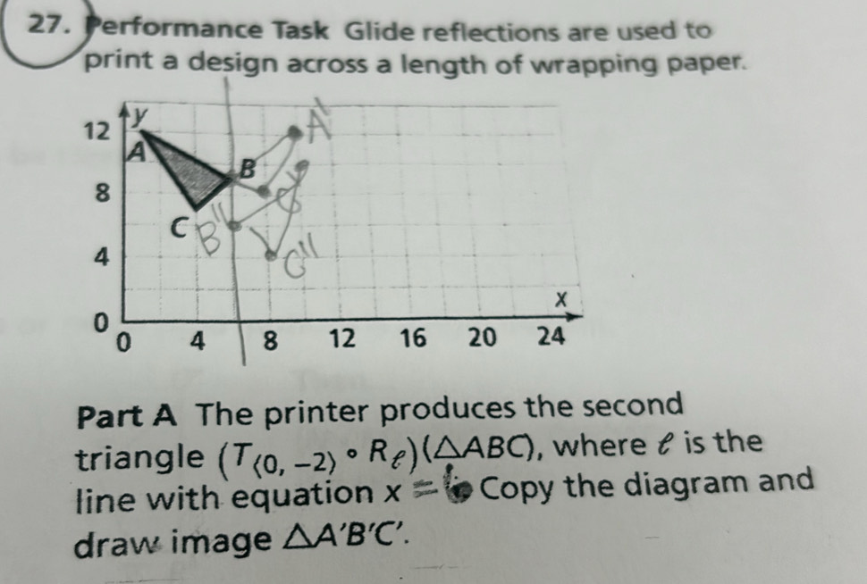 Performance Task Glide reflections are used to 
print a design across a length of wrapping paper. 
Part A The printer produces the second 
triangle (T_<0,-2)circ R_e)(△ ABC) , where t is the 
line with equation x= cm D Copy the diagram and 
draw image △ A'B'C'.