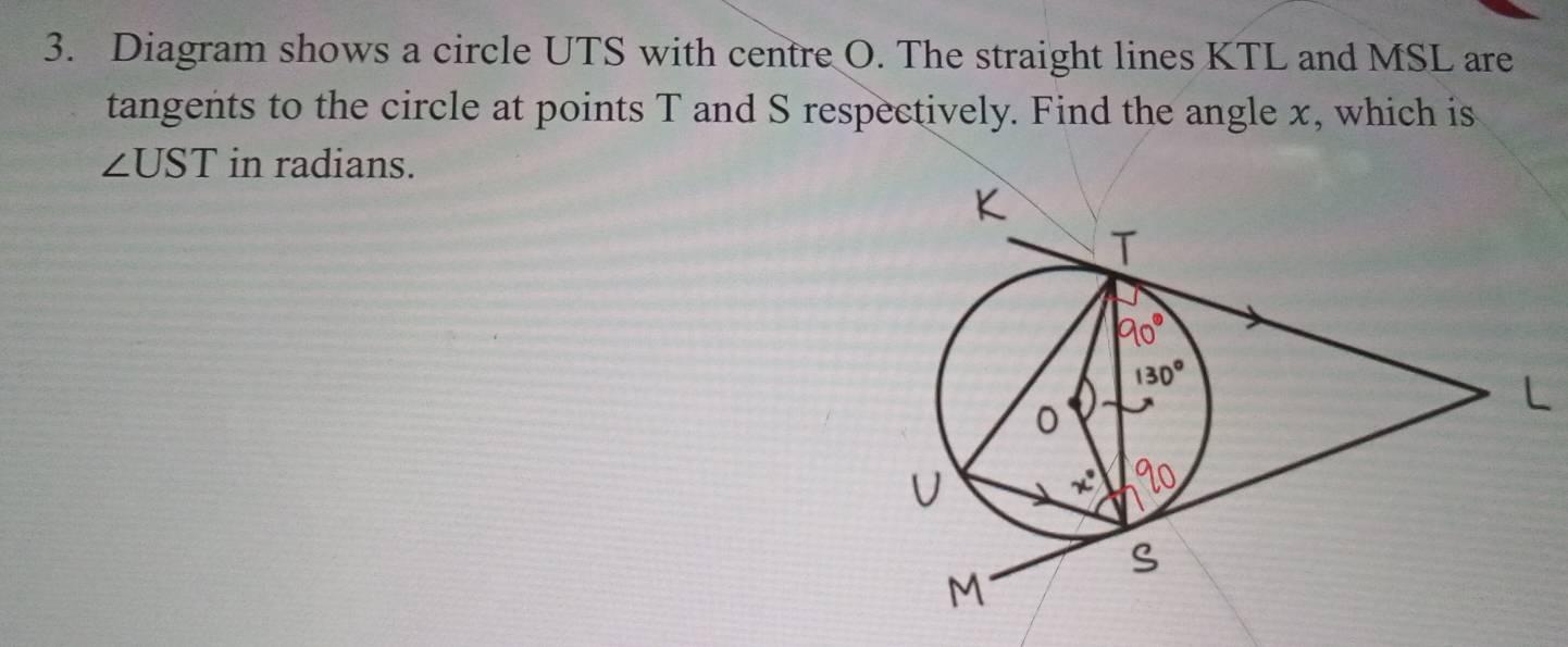 Diagram shows a circle UTS with centre O. The straight lines KTL and MSL are 
tangents to the circle at points T and S respectively. Find the angle x, which is
∠ UST in radians.