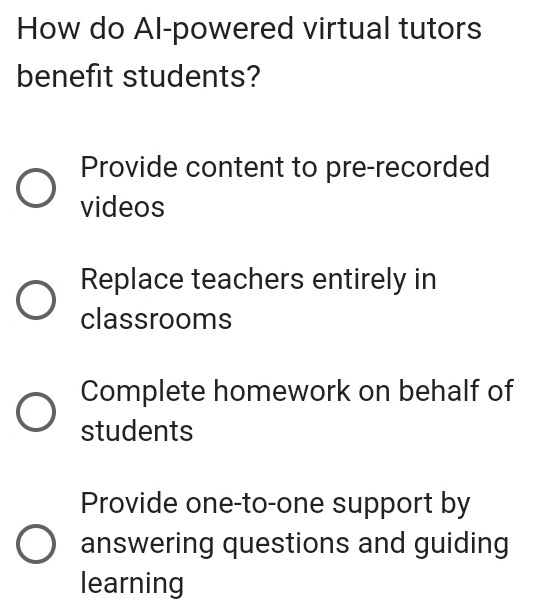 How do Al-powered virtual tutors
benefit students?
Provide content to pre-recorded
videos
Replace teachers entirely in
classrooms
Complete homework on behalf of
students
Provide one-to-one support by
answering questions and guiding
learning