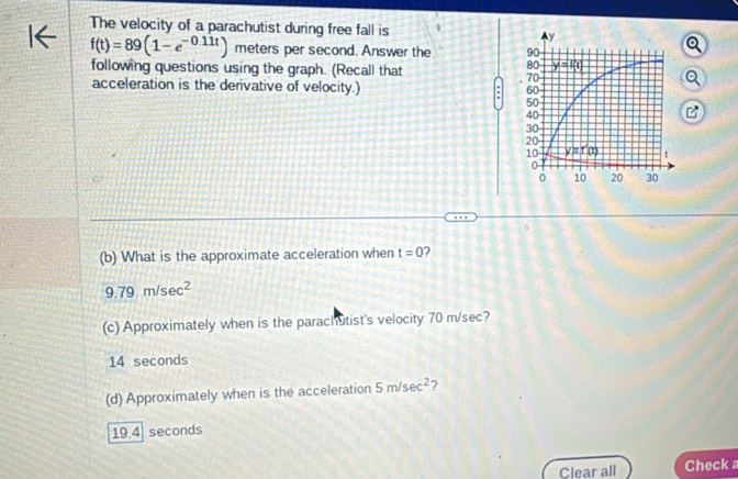 The velocity of a parachutist during free fall is
f(t)=89(1-e^(-0.11t)) meters per second. Answer the 
following questions using the graph. (Recall that
acceleration is the derivative of velocity.) : 
(b) What is the approximate acceleration when t=0 2
9.79m/sec^2
(c) Approximately when is the parachutist's velocity 70 m/sec?
14 seconds
(d) Approximately when is the acceleration 5m/sec^2 7
19.4 seconds
Clear all Check