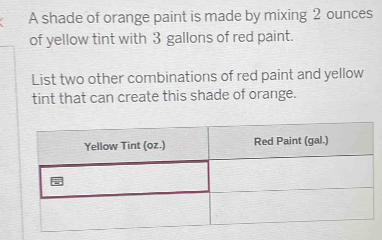 A shade of orange paint is made by mixing 2 ounces
of yellow tint with 3 gallons of red paint. 
List two other combinations of red paint and yellow 
tint that can create this shade of orange.