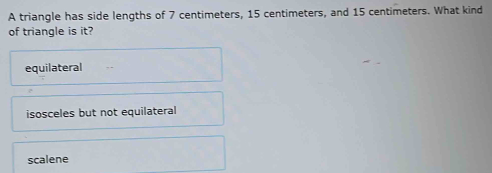 A triangle has side lengths of 7 centimeters, 15 centimeters, and 15 centimeters. What kind
of triangle is it?
equilateral
isosceles but not equilateral
scalene