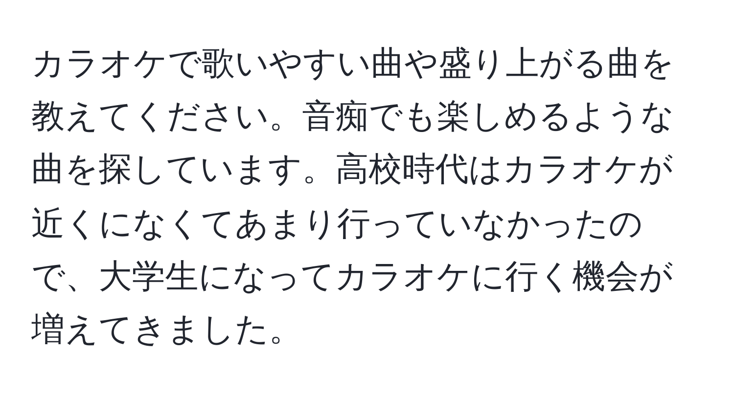 カラオケで歌いやすい曲や盛り上がる曲を教えてください。音痴でも楽しめるような曲を探しています。高校時代はカラオケが近くになくてあまり行っていなかったので、大学生になってカラオケに行く機会が増えてきました。