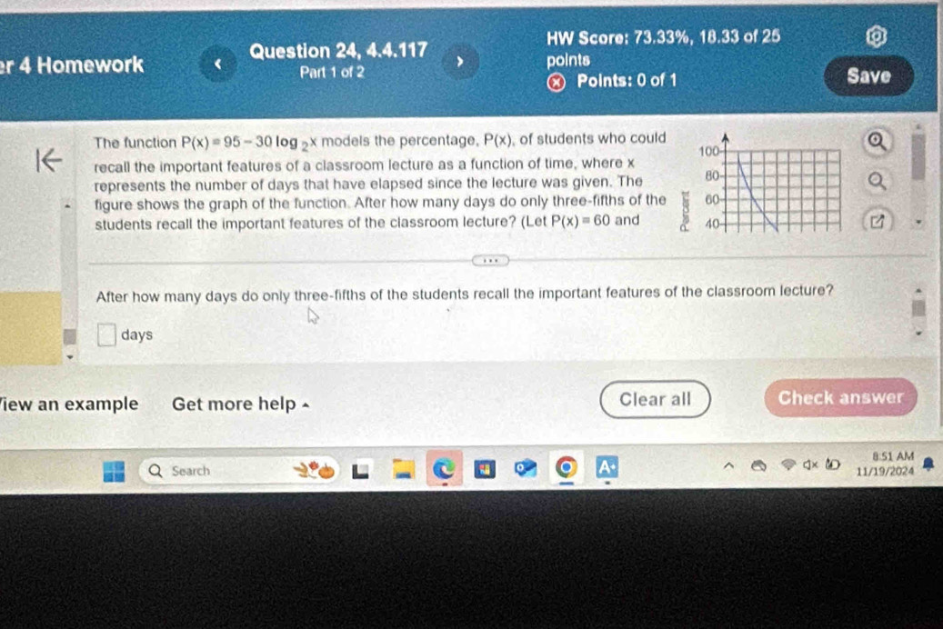 HW Score: 73.33%, 18.33 of 25 
Question 24, 4.4.117 
er 4 Homework points 
Part 1 of 2 Save 
Ⓧ Points: 0 of 1 
The function P(x)=95-30log _2 x models the percentage, P(x) of students who could 
recall the important features of a classroom lecture as a function of time, where x
represents the number of days that have elapsed since the lecture was given. The 
figure shows the graph of the function. After how many days do only three-fifths of the 
students recall the important features of the classroom lecture? (Let P(x)=60 and 
After how many days do only three-fifths of the students recall the important features of the classroom lecture?
days
iew an example Get more help- Clear all Check answer 
8:51 AM 
Search 11/19/2024