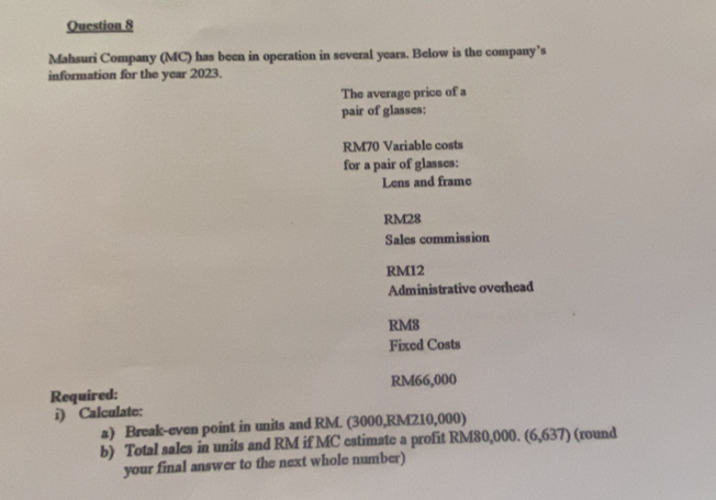 Mahsuri Company (MC) has been in operation in several years. Below is the company’s 
information for the year 2023. 
The average price of a 
pair of glasses:
RM70 Variable costs 
for a pair of glasses: 
Lens and frame
RM28
Sales commission
RM12
Administrative overhead
RM8
Fixed Costs 
Required: RM66,000
i) Calculate: 
a) Break-even point in units and RM. (3000,RM210,000) 
b) Total sales in units and RM if MC estimate a profit RM80,000. 6,637 (round 
your final answer to the next whole number)