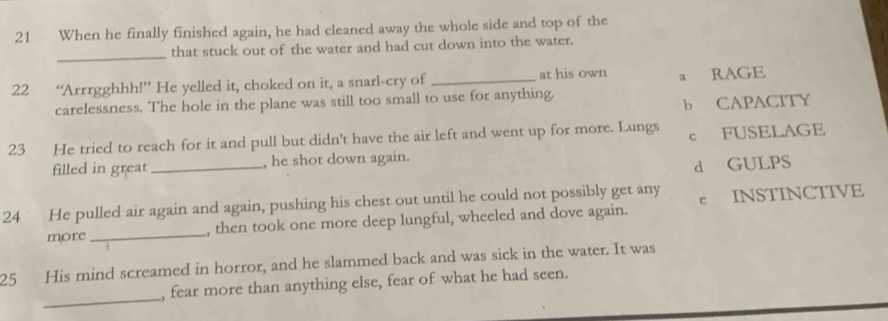 When he finally finished again, he had cleaned away the whole side and top of the
_
that stuck out of the water and had cut down into the water.
22 “Arrrgghhh!” He yelled it, choked on it, a snarl-cry of _at his own a RAGE
carelessness. The hole in the plane was still too small to use for anything.
b CAPACITY
23 He tried to reach for it and pull but didn't have the air left and went up for more. Lungs c FUSELAGE
filled in great_ , he shot down again.
d GULPS
24 He pulled air again and again, pushing his chest out until he could not possibly get any e INSTINCTIVE
more _, then took one more deep lungful, wheeled and dove again.
25 His mind screamed in horror, and he slammed back and was sick in the water. It was
_
, fear more than anything else, fear of what he had seen.