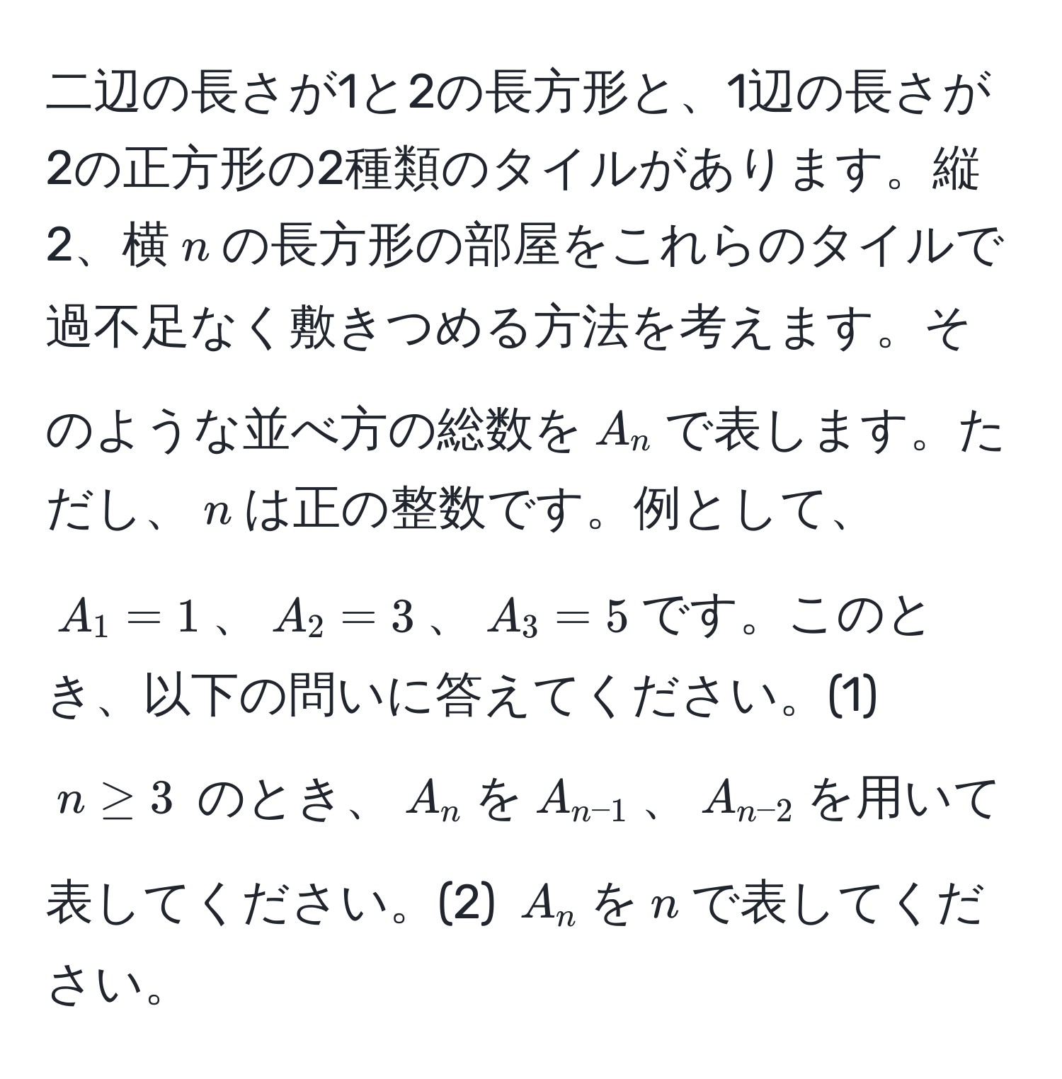 二辺の長さが1と2の長方形と、1辺の長さが2の正方形の2種類のタイルがあります。縦2、横$n$の長方形の部屋をこれらのタイルで過不足なく敷きつめる方法を考えます。そのような並べ方の総数を$A_n$で表します。ただし、$n$は正の整数です。例として、$A_1=1$、$A_2=3$、$A_3=5$です。このとき、以下の問いに答えてください。(1) $n ≥ 3$ のとき、$A_n$を$A_n-1$、$A_n-2$を用いて表してください。(2) $A_n$を$n$で表してください。