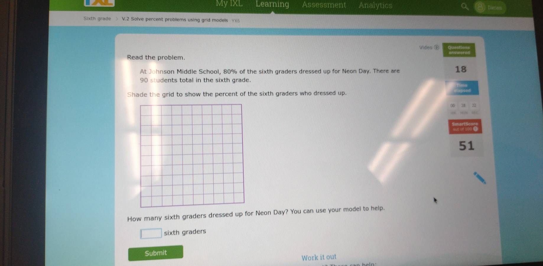 My IXL Learning Assessment Analytics 
Darian 
Sixth grade > V.2 Solve percent problems using grid models YX6 
Video ⑨ Question' 
Read the problem. 
At Johnson Middle School, 80% of the sixth graders dressed up for Neon Day. There are
18
90 students total in the sixth grade. 
Shade the grid to show the percent of the sixth graders who dressed up. 
00 7B 22 
HI MIN sec 
out of 100 0 
51 
How many sixth graders dressed up for Neon Day? You can use your model to help. 
□ sixth graders 
Submit 
Work it out