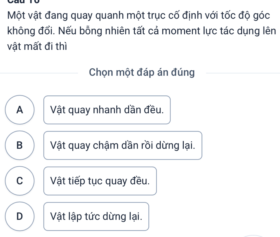 Một vật đang quay quanh một trục cố định với tốc độ góc
không đổi. Nếu bỗng nhiên tất cả moment lực tác dụng lên
vật mất đi thì
Chọn một đáp án đúng
A Vật quay nhanh dần đều.
B Vật quay chậm dần rồi dừng lại.
C Vật tiếp tục quay đều.
D Vật lập tức dừng lại.